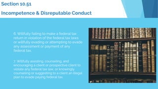 Section 10.51
Incompetence & Disreputable Conduct
6. Willfully failing to make a federal tax
return in violation of the federal tax laws
or willfully evading or attempting to evade
any assessment or payment of any
federal tax.
7. Willfully assisting, counseling, and
encouraging a client or prospective client to
violate any federal tax law, or knowingly
counseling or suggesting to a client an illegal
plan to evade paying federal tax.
 