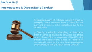 8. Misappropriation of, or failure to remit properly or
promptly, funds received from a client for the
payment of taxes or other obligations due to the
United States.
9. Directly or indirectly attempting to influence or
offer or agree to attempt to influence the official
action of any officer or employee of the IRS using
threats, false accusations, duress, or coercion, or
any special inducement or promise of advantage or
by bestowing of any gift, favor, or item of value.
Section 10.51
Incompetence & Disreputable Conduct
 