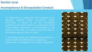 10. Disbarment or suspension from practice as an
attorney, certified public accountant, public
accountant, or actuary by any duly constituted
authority of any state, territory, or possession of the
United States, including a commonwealth or the
District of Columbia, any federal court of record, or
any federal agency, body, or board.
11. Knowingly aiding and abetting another person to
practice before the IRS during a suspension,
disbarment, or ineligibility of such other individuals.
Section 10.51
Incompetence & Disreputable Conduct
 