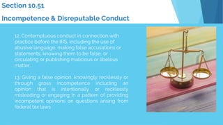 12. Contemptuous conduct in connection with
practice before the IRS, including the use of
abusive language, making false accusations or
statements, knowing them to be false, or
circulating or publishing malicious or libelous
matter.
13. Giving a false opinion, knowingly recklessly or
through gross incompetence including an
opinion that is intentionally or recklessly
misleading or engaging in a pattern of providing
incompetent opinions on questions arising from
federal tax laws
Section 10.51
Incompetence & Disreputable Conduct
 