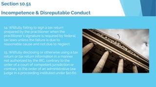 14. Willfully failing to sign a tax return
prepared by the practitioner when the
practitioner’s signature is required by federal
tax laws unless the failure is due to
reasonable cause and not due to neglect.
15. Willfully disclosing or otherwise using a tax
return or tax return information in a manner
not authorized by the IRC, contrary to the
order of a court of competent jurisdiction or
contrary to the order of an administrative law
judge in a proceeding instituted under §10.60.
Section 10.51
Incompetence & Disreputable Conduct
 