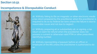 16. Willfully failing to file on magnetic or other electronic media
a tax return prepared by the practitioner when the practitioner is
required to do so by federal tax laws unless the failure is due to
reasonable cause and not due to neglect.
17. Willfully preparing all or substantially all, or signing, a tax
return or claim for refund when the practitioner does not
possess a current or otherwise valid PTIN or other prescribed
identifying number.
18. Willfully representing a taxpayer before an officer or
employee of the IRS unless the practitioner is authorized to do
so.
Section 10.51
Incompetence & Disreputable Conduct
 
