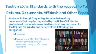 Section 10.34 Standards with the respect to Tax
Returns. Documents, Affidavit and Other Paper
.
As stated in §10.34(b) regarding the submission of any
documents that may be requested by the IRS or OPR, the tax
professional cannot advise a client to submit any document to
the IRS that falls under one or both of the following two
categories:
❑Frivolous.
❑Contains or omits information in a
manner demonstrating an
intentional disregard of a rule or
regulation.
 