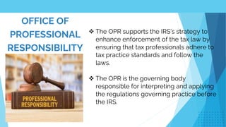 OFFICE OF
PROFESSIONAL
RESPONSIBILITY
 The OPR supports the IRS’s strategy to
enhance enforcement of the tax law by
ensuring that tax professionals adhere to
tax practice standards and follow the
laws.
 The OPR is the governing body
responsible for interpreting and applying
the regulations governing practice before
the IRS.
 