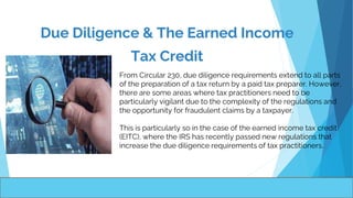 Due Diligence & The Earned Income
Tax Credit
.
From Circular 230, due diligence requirements extend to all parts
of the preparation of a tax return by a paid tax preparer. However,
there are some areas where tax practitioners need to be
particularly vigilant due to the complexity of the regulations and
the opportunity for fraudulent claims by a taxpayer.
This is particularly so in the case of the earned income tax credit
(EITC), where the IRS has recently passed new regulations that
increase the due diligence requirements of tax practitioners.
 