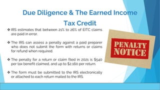 Due Diligence & The Earned Income
Tax Credit
 IRS estimates that between 21% to 26% of EITC claims
are paid in error.
 The IRS can assess a penalty against a paid preparer
who does not submit the form with returns or claims
for refund when required.
 The penalty for a return or claim filed in 2021 is $540
per tax benefit claimed, and up to $2,160 per return.
 The form must be submitted to the IRS electronically
or attached to each return mailed to the IRS.
 