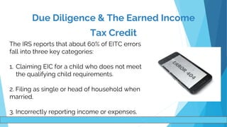 .
The IRS reports that about 60% of EITC errors
fall into three key categories:
1. Claiming EIC for a child who does not meet
the qualifying child requirements.
2. Filing as single or head of household when
married.
3. Incorrectly reporting income or expenses.
Due Diligence & The Earned Income
Tax Credit
 