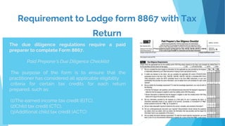 Requirement to Lodge form 8867 with Tax
Return
.
The due diligence regulations require a paid
preparer to complete Form 8867.
Paid Preparer's Due Diligence Checklist
The purpose of the form is to ensure that the
practitioner has considered all applicable eligibility
criteria for certain tax credits for each return
prepared, such as:
(1)The earned income tax credit (EITC),
(2)Child tax credit (CTC),
(3)Additional child tax credit (ACTC)
 