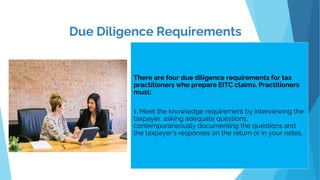 Due Diligence Requirements
.
There are four due diligence requirements for tax
practitioners who prepare EITC claims. Practitioners
must:
1. Meet the knowledge requirement by interviewing the
taxpayer, asking adequate questions,
contemporaneously documenting the questions and
the taxpayer’s responses on the return or in your notes.
 