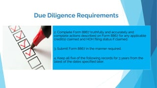 .
2. Complete Form 8867 truthfully and accurately and
complete actions described on Form 8867 for any applicable
credit(s) claimed and HOH filing status if claimed.
3. Submit Form 8867 in the manner required.
4. Keep all five of the following records for 3 years from the
latest of the dates specified later.
Due Diligence Requirements
 