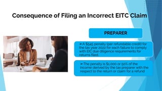 Consequence of Filing an Incorrect EITC Claim
.
PREPARER
➢A $545 penalty (per refundable credit) for
the tax year 2022 for each failure to comply
with EIC due diligence requirements for
returns filed.
➢The penalty is $1,000 or 50% of the
income derived by the tax preparer with the
respect to the return or claim for a refund
 