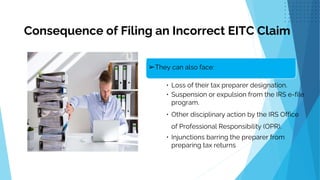 .
➢They can also face:
• Loss of their tax preparer designation.
• Suspension or expulsion from the IRS e-file
program.
• Other disciplinary action by the IRS Office
of Professional Responsibility (OPR).
• Injunctions barring the preparer from
preparing tax returns
Consequence of Filing an Incorrect EITC Claim
 