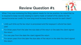 When Tony was reviewing the filing cabinet needs for his tax practice, he noted that he
is required to keep records relating to claims made on behalf of his clients for the
earned income tax credit. For how long must he keep these records for each client?
A. Until such time as the tax return is processed and the taxpayer's refund has been
paid
B. For three years from the later the due date of the return or the date the client signed
the return
C. For one year from the date the client signed the return
D. For seven years from the later the due date of the return or the date the client signed
the return
Review Question #1
 