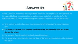 When Tony was reviewing the filing cabinet needs for his tax practice, he noted that he
is required to keep records relating to claims made on behalf of his clients for the
earned income tax credit. For how long must he keep these records for each client?
A. Until such time as the tax return is processed and the taxpayer's refund has been
paid
B. For three years from the later the due date of the return or the date the client
signed the return
C. For one year from the date the client signed the return
D. For seven years from the later the due date of the return or the date the client signed
the return
Answer #1
 