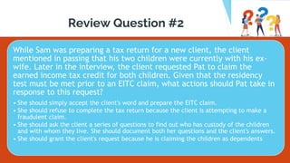 Review Question #2
While Sam was preparing a tax return for a new client, the client
mentioned in passing that his two children were currently with his ex-
wife. Later in the interview, the client requested Pat to claim the
earned income tax credit for both children. Given that the residency
test must be met prior to an EITC claim, what actions should Pat take in
response to this request?
• She should simply accept the client's word and prepare the EITC claim.
• She should refuse to complete the tax return because the client is attempting to make a
fraudulent claim.
• She should ask the client a series of questions to find out who has custody of the children
and with whom they live. She should document both her questions and the client's answers.
• She should grant the client's request because he is claiming the children as dependents
 