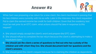 While Sam was preparing a tax return for a new client, the client mentioned in passing that
his two children were currently with his ex-wife. Later in the interview, the client requested
Pat to claim the earned income tax credit for both children. Given that the residency test
must be met prior to an EITC claim, what actions should Pat take in response to this
request?
A. She should simply accept the client's word and prepare the EITC claim.
B. She should refuse to complete the tax return because the client is attempting to make a
fraudulent claim.
C. She should ask the client a series of questions to find out who has custody of the
children and with whom they live. She should document both her questions and the
client's answers.
D. She should grant the client's request because he is claiming the children as dependents
Answer #2
 
