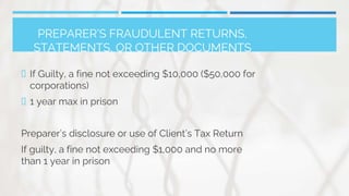 PREPARER’S FRAUDULENT RETURNS,
STATEMENTS, OR OTHER DOCUMENTS
 If Guilty, a fine not exceeding $10,000 ($50,000 for
corporations)
 1 year max in prison
Preparer’s disclosure or use of Client’s Tax Return
If guilty, a fine not exceeding $1,000 and no more
than 1 year in prison
 