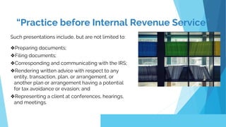 Such presentations include, but are not limited to:
❖Preparing documents;
❖Filing documents;
❖Corresponding and communicating with the IRS;
❖Rendering written advice with respect to any
entity, transaction, plan, or arrangement, or
another plan or arrangement having a potential
for tax avoidance or evasion; and
❖Representing a client at conferences, hearings,
and meetings.
“Practice before Internal Revenue Service”
 
