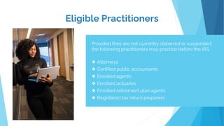 Eligible Practitioners
Provided they are not currently disbarred or suspended,
the following practitioners may practice before the IRS:
❖ Attorneys
❖ Certified public accountants
❖ Enrolled agents
❖ Enrolled actuaries
❖ Enrolled retirement plan agents
❖ Registered tax return preparers
 