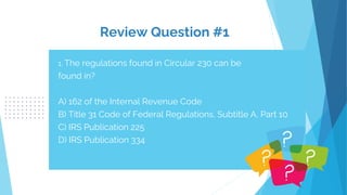 Review Question #1
1. The regulations found in Circular 230 can be
found in?
A) 162 of the Internal Revenue Code
B) Title 31 Code of Federal Regulations, Subtitle A, Part 10
C) IRS Publication 225
D) IRS Publication 334
 