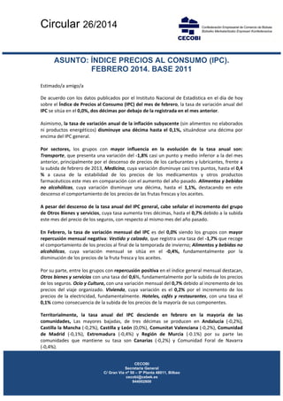 Circular 26/2014
 
 
 
 
 
CECOBI
Secretaria General
C/ Gran Vía nº 50 – 5ª Planta 48011, Bilbao
cecobi@cebek.es
944002800
ASUNTO: ÍNDICE PRECIOS AL CONSUMO (IPC).
FEBRERO 2014. BASE 2011
 
Estimado/a amigo/a 
De acuerdo con los datos publicados por el Instituto Nacional de Estadística en el día de hoy 
sobre el Índice de Precios al Consumo (IPC) del mes de febrero, la tasa de variación anual del 
IPC se sitúa en el 0,0%, dos décimas por debajo de la registrada en el mes anterior. 
 
Asimismo, la tasa de variación anual de la inflación subyacente (sin alimentos no elaborados 
ni productos energéticos) disminuye una décima hasta el 0,1%, situándose una décima por 
encima del IPC general. 
 
Por  sectores,  los  grupos  con  mayor  influencia  en  la  evolución  de  la  tasa  anual  son: 
Transporte, que presenta una variación del ‐1,8% casi un punto y medio inferior a la del mes 
anterior, principalmente por el descenso de precios de los carburantes y lubricantes, frente a 
la subida de febrero de 2013, Medicina, cuya variación disminuye casi tres puntos, hasta el 0,4 
%  a  causa  de  la  estabilidad  de  los  precios  de  los  medicamentos  y  otros  productos 
farmacéuticos este mes en comparación con el aumento del año pasado. Alimentos y bebidas 
no  alcohólicas,  cuya  variación  disminuye  una  décima,  hasta  el  1,1%,  destacando  en  este 
descenso el comportamiento de los precios de las frutas frescas y los aceites. 
 
A pesar del descenso de la tasa anual del IPC general, cabe señalar el incremento del grupo 
de Otros Bienes y servicios, cuya tasa aumenta tres décimas, hasta el 0,7% debido a la subida 
este mes del precio de los seguros, con respecto al mismo mes del año pasado. 
 
En Febrero, la tasa de variación mensual del IPC es del 0,0% siendo los grupos con mayor 
repercusión mensual negativa: Vestido y calzado, que registra una tasa del ‐1,7% que recoge 
el comportamiento de los precios al final de la temporada de invierno; Alimentos y bebidas no 
alcohólicas,  cuya  variación  mensual  se  sitúa  en  el  ‐0,4%,  fundamentalmente  por  la 
disminución de los precios de la fruta fresca y los aceites. 
 
Por su parte, entre los grupos con repercusión positiva en el índice general mensual destacan, 
Otros bienes y servicios con una tasa del 0,6%, fundamentalmente por la subida de los precios 
de los seguros. Ocio y Cultura, con una variación mensual del 0,7% debido al incremento de los 
precios  del  viaje  organizado.  Vivienda,  cuya  variación  es  el  0,2%  por  el  incremento  de  los 
precios de la electricidad, fundamentalmente. Hoteles, cafés y restaurantes, con una tasa el 
0,1% como consecuencia de la subida de los precios de la mayoría de sus componentes. 
Territorialmente,  la  tasa  anual  del  IPC  desciende  en  febrero  en  la  mayoría  de  las 
comunidades,  Las  mayores  bajadas,  de  tres  décimas  se  producen  en  Andalucía  (‐0,2%), 
Castilla la Mancha (‐0,2%), Castilla y León (0,0%), Comunitat Valenciana (‐0,2%), Comunidad 
de  Madrid  (‐0,1%),  Extremadura  (‐0,4%)  y  Región  de  Murcia  (‐0.1%)  por  su  parte  las 
comunidades  que  mantiene  su  tasa  son  Canarias  (‐0,2%)  y  Comunidad  Foral  de  Navarra            
(‐0,4%). 
 
