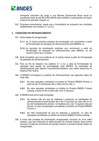 - 2 -
transporte rodoviário de carga e sua Receita Operacional Bruta anual ou
anualizada fosse de até R$ 2.400.000,00 (dois milhões e quatrocentos mil reais),
à época da operação original; ou
2.3. Empresas arrendadoras, desde que o Arrendatário se enquadre nas condições
estabelecidas nos subitens 2.1 ou 2.2.
3. CONDIÇÕES DO REFINANCIAMENTO
3.1. Serão objeto de renegociação:
3.1.1. As 12 (doze) primeiras parcelas de amortização com vencimento a partir
da formalização da operação de refinanciamento pelo BNDES; ou
3.1.2. As parcelas de amortização restantes com vencimento a partir da
formalização da operação de refinanciamento pelo BNDES, se em
número menor que 12 (doze).
3.2. Será concedida uma nova carência de 12 (doze) meses a partir da formalização
da operação de refinanciamento.
3.3. Para os fins do disposto nos subitens 3.1 e 3.2, a data da formalização da
operação será aquela da homologação, pelo BNDES, da solicitação de
refinanciamento pelo Agente Financeiro/Arrendadora, que estará disponível no
Sistema PAC Online.
3.4. O BNDES homologará os pedidos de refinanciamento nas seguintes datas de
cada mês:
3.4.1. No caso daqueles contratados no âmbito do Produto BNDES Finame, a
partir do dia 16 (dezesseis) até o último dia do mês; e
3.4.2. No caso daqueles contratados no âmbito do Produto BNDES Finame
Leasing, a partir do dia 2 (dois) até o dia 15 (quinze).
3.5. O BNDES terá como meta homologar:
3.5.1. No mesmo mês em que for realizado o protocolo, as solicitações de
refinanciamento encaminhadas até o dia 15 (quinze) de cada mês ou no
dia útil imediatamente anterior, na hipótese de o dia 15 (quinze) não ser
dia útil, no caso de operações contratadas no âmbito do Produto BNDES
Finame; e
3.5.2. No mês subsequente ao que for realizado o protocolo, no caso de
operações contratadas no âmbito do Produto BNDES Finame Leasing.
3.6. A soma das parcelas de amortização renegociadas comporá um novo saldo
devedor, que será deduzido do saldo devedor do contrato original. Esse evento
ocorrerá na data de vencimento da parcela anterior à primeira parcela objeto da
renegociação.
 