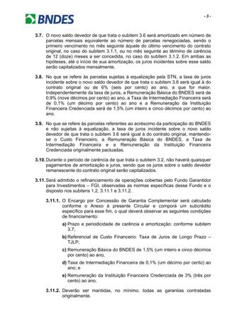 - 3 -
3.7. O novo saldo devedor de que trata o subitem 3.6 será amortizado em número de
parcelas mensais equivalente ao número de parcelas renegociadas, sendo o
primeiro vencimento no mês seguinte àquele do último vencimento do contrato
original, no caso do subitem 3.1.1, ou no mês seguinte ao término de carência
de 12 (doze) meses a ser concedida, no caso do subitem 3.1.2. Em ambas as
hipóteses, até o início de sua amortização, os juros incidentes sobre esse saldo
serão capitalizados mensalmente.
3.8. No que se refere às parcelas sujeitas à equalização pela STN, a taxa de juros
incidente sobre o novo saldo devedor de que trata o subitem 3.6 será igual à do
contrato original ou de 6% (seis por cento) ao ano, a que for maior.
Independentemente da taxa de juros, a Remuneração Básica do BNDES será de
0,9% (nove décimos por cento) ao ano, a Taxa de Intermediação Financeira será
de 0,1% (um décimo por cento) ao ano e a Remuneração da Instituição
Financeira Credenciada será de 1,5% (um inteiro e cinco décimos por cento) ao
ano.
3.9. No que se refere às parcelas referentes ao acréscimo da participação do BNDES
e não sujeitas à equalização, a taxa de juros incidente sobre o novo saldo
devedor de que trata o subitem 3.6 será igual à do contrato original, mantendo-
se o Custo Financeiro, a Remuneração Básica do BNDES, a Taxa de
Intermediação Financeira e a Remuneração da Instituição Financeira
Credenciada originalmente pactuadas.
3.10.Durante o período de carência de que trata o subitem 3.2, não haverá quaisquer
pagamentos de amortização e juros, sendo que os juros sobre o saldo devedor
remanescente do contrato original serão capitalizados.
3.11.Será admitido o refinanciamento de operações cobertas pelo Fundo Garantidor
para Investimentos – FGI, observadas as normas específicas desse Fundo e o
disposto nos subitens 1.2, 3.11.1 e 3.11.2.
3.11.1. O Encargo por Concessão de Garantia Complementar será calculado
conforme o Anexo à presente Circular e comporá um subcrédito
específico para esse fim, o qual deverá observar as seguintes condições
de financiamento:
a) Prazo e periodicidade de carência e amortização: conforme subitem
3.7;
b) Referencial de Custo Financeiro: Taxa de Juros de Longo Prazo –
TJLP;
c) Remuneração Básica do BNDES de 1,5% (um inteiro e cinco décimos
por cento) ao ano,
d) Taxa de Intermediação Financeira de 0,1% (um décimo por cento) ao
ano; e
e) Remuneração da Instituição Financeira Credenciada de 3% (três por
cento) ao ano.
3.11.2. Deverão ser mantidas, no mínimo, todas as garantias contratadas
originalmente.
 