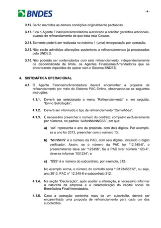 - 4 -
3.12.Serão mantidas as demais condições originalmente pactuadas.
3.13.Fica o Agente Financeiro/Arrendadora autorizado a solicitar garantias adicionais,
quando do refinanciamento de que trata esta Circular.
3.14.Somente poderá ser realizada no máximo 1 (uma) renegociação por operação.
3.15.Não serão admitidas alterações posteriores a refinanciamentos já processados
pelo BNDES.
3.16.Não poderão ser contemplados com este refinanciamento, independentemente
da disponibilidade de limite, os Agentes Financeiros/Arrendadoras que se
encontrarem impedidos de operar com o Sistema BNDES.
4. SISTEMÁTICA OPERACIONAL
4.1. O Agente Financeiro/Arrendadora deverá encaminhar a proposta de
refinanciamento por meio do Sistema PAC Online, observando-se as seguintes
instruções:
4.1.1. Deverá ser selecionado o menu “Refinanciamento” e, em seguida,
“Envio Solicitação”.
4.1.2. Deverá ser informado o tipo de refinanciamento “Caminhões”.
4.1.3. É necessário preencher o número do contrato, composto exclusivamente
por números, no padrão “AANNNNNNSSS”, em que:
a) “AA” representa o ano da proposta, com dois dígitos. Por exemplo,
se o ano for 2013, preencher com o número 13;
b) “NNNNNN” é o número da PAC, com seis dígitos, incluindo o dígito
verificador. Assim, se o número da PAC for “12.345-6”, o
preenchimento deve ser “123456”. Se a PAC tiver número “123-4”,
deve-se informar “001234”; e
c) “SSS” é o número do subcontrato, por exemplo, 312.
No exemplo acima, o número do contrato seria “13123456312”, ou seja,
ano 2013, PAC n° 12.345-6 e subcontrato 312.
4.1.4. Na seção “Declaração”, após aceitar a afirmação, é necessário informar
a natureza da empresa e a caracterização do capital social da
Beneficiária Final/Arrendatária.
4.1.5. Caso a operação contenha mais de um subcrédito, deverá ser
encaminhada uma proposta de refinanciamento para cada um dos
subcréditos.
 