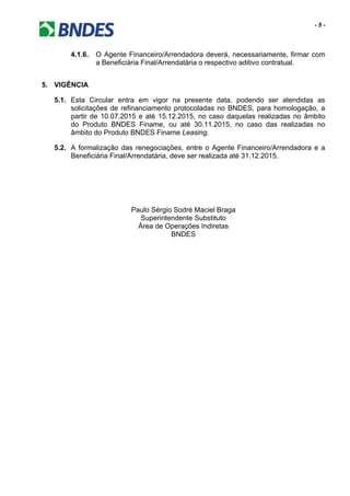 - 5 -
4.1.6. O Agente Financeiro/Arrendadora deverá, necessariamente, firmar com
a Beneficiária Final/Arrendatária o respectivo aditivo contratual.
5. VIGÊNCIA
5.1. Esta Circular entra em vigor na presente data, podendo ser atendidas as
solicitações de refinanciamento protocoladas no BNDES, para homologação, a
partir de 10.07.2015 e até 15.12.2015, no caso daquelas realizadas no âmbito
do Produto BNDES Finame, ou até 30.11.2015, no caso das realizadas no
âmbito do Produto BNDES Finame Leasing.
5.2. A formalização das renegociações, entre o Agente Financeiro/Arrendadora e a
Beneficiária Final/Arrendatária, deve ser realizada até 31.12.2015.
Paulo Sérgio Sodré Maciel Braga
Superintendente Substituto
Área de Operações Indiretas
BNDES
 