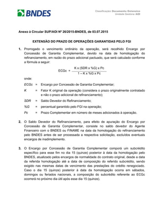Classificação: Documento Ostensivo
Unidade Gestora: AOI
Anexo à Circular SUP/AOI Nº 26/2015-BNDES, de 03.07.2015
EXTENSÃO DO PRAZO DE OPERAÇÕES GARANTIDAS PELO FGI
1. Prorrogado o vencimento ordinário da operação, será recolhido Encargo por
Concessão de Garantia Complementar, devido na data de homologação do
refinanciamento, em razão do prazo adicional pactuado, que será calculado conforme
a fórmula a seguir:
ECGc =
K x (SDR x %G) x Pc
1 – K x %G x Pc
onde:
ECGc = Encargo por Concessão de Garantia Complementar;
K = Fator K original da operação (considera o prazo originalmente contratado
e não o prazo adicional de refinanciamento);
SDR = Saldo Devedor do Refinanciamento;
%G = percentual garantido pelo FGI na operação;
Pc = Prazo Complementar em número de meses adicionados à operação.
2. O Saldo Devedor do Refinanciamento, para efeito de apuração do Encargo por
Concessão de Garantia Complementar, consiste no saldo devedor do Agente
Financeiro com o BNDES ou FINAME na data da homologação do refinanciamento
pelo BNDES antes de ser processada a respectiva solicitação, excluídos eventuais
encargos de inadimplemento.
3. O Encargo por Concessão de Garantia Complementar comporá um subcrédito
específico para esse fim no dia 15 (quinze) posterior à data da homologação pelo
BNDES, atualizado pelos encargos de normalidade do contrato original, desde a data
da referida homologação até a data de composição do referido subcrédito, sendo
exigido nas mesmas datas de vencimento das prestações do crédito renegociado.
Caso o dia 15 (quinze) posterior à data da homologação ocorra em sábados,
domingos ou feriados nacionais, a composição do subcrédito referente ao ECGc
ocorrerá no próximo dia útil após esse dia 15 (quinze).
 