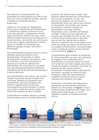 2 Produção e uso de biofertlizantes em sistemas de produção de base ecológica
Normalmente, os biofertilizantes são
produzidos em tonéis plásticos de 200 ou 250
litros, por serem recipientes práticos, baratos
e facilitarem o manuseio durante a
preparação.
Utilizam-se três grupos de ingredientes
básicos para a preparação de biofertilizantes:
o componente orgânico (estercos frescos,
frutas e/ou plantas), o componente mineral
(água não clorada, farinhas de rocha, cinzas,
calcário, fosfato natural e/ou sais solúveis) e o
inoculante (leite, soro de leite sem sal e/ou um
pé-de-cuba1
). Alguns biofertilizantes contêm
açúcar ou melado na formulação, que
objetivam agregar energia e aumentar a
fermentação.
Nos biofertilizantes de plantas deve-se evitar a
utilização de plantas doentes ou em
decomposição. Recomenda-se utilizar
somente partes saudáveis das plantas, a fim
de minimizar o risco de transmissão de
doenças por ocasião da aplicação de
biofertilizante. Da mesma forma, é prudente
que seja utilizado biofertilizante produzido
com plantas de família diferente daquela que é
o alvo da aplicação.
Nos biofertilizantes com esterco, não se deve
recolher material de animais tratados com
vermífugo, antibiótico ou qualquer outro
medicamento, pois estes produtos irão
interferir negativamente na ação dos
microorganismos da fermentação. O ideal é
que o esterco venha de animais criados em
sistema de produção de base ecológica.
O biofertilizante aeróbico, durante o período
de fermentação, deve ser mexido diariamente,
processo este denominado aeração. Esta
prática é importante para que a fermentação
não se torne anaeróbica, ou seja, sem
presença de oxigênio. Se isto ocorrer o
biofertilizante ficará com cheiro ruim e deverá
ser descartado. Para facilitar este manejo,
recomenda-se localizar o tambor do
biofertilizante num lugar bastante
freqüentado, como o caminho da horta por
exemplo. O ideal é que esta operação de
aeração seja realizada três vezes ao dia, mas
se isto for pouco prático para o agricultor,
uma vês por dia, durante dez ou quinze
minutos é suficiente. Neste caso utiliza-se um
tonel com tampa, que apesar de não precisar
ser vedada hermeticamente, é necessária para
evitar a entrada de insetos e outros animais
no biofertilizante (Figura 1Figura 1Figura 1Figura 1Figura 1).
O biofertilizante pode também ser preparado
de forma anaeróbica, ou seja, sem a presença
de oxigênio. Para a elaboração deste
biofertilizante é necessário utilizar um tonel
com tampa de rosca bem vedada, para evitar a
entrada de oxigênio. Entretanto, em função da
produção de gás metano durante a
fermentação, é indispensável a colocação de
um respiro, que pode ser feito com uma
mangueira, onde uma extremidade fica
acoplada na tampa do tonel e a outra é
colocada num recipiente com água.
Os detalhes construtivos da tampa para a
preparação do biofertilizante anaeróbico
podem) ser observados na Figura 2.Figura 2.Figura 2.Figura 2.Figura 2. Caso o
recipiente fique completamente vedado, sem
espaço para a fuga do gás, o risco de
explosão é grande em função da pressão
interna.
Figura 1Figura 1Figura 1Figura 1Figura 1.....Tonel para elaboração de biofertilizante aeróbico, com a tampa e sem ela, a esquerda
e no centro; a direita tonel para elaboração anaeróbica com respiro lateral. Estação
Experimental Cascata, Embrapa ClimaTemperado, Pelotas, 2008.
1
Material inoculante, utilizado para iniciar um processo de fermentação
Foto:GustavoSchiedeck
 