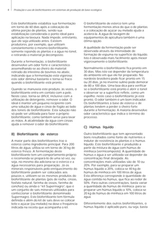 4 Produção e uso de biofertlizantes em sistemas de produção de base ecológica
Este biofertilizante estabiliza sua fermentação
em torno de 60 dias após a colocação da
última porção de plantas, sendo sua
estabilização considerada o ponto ideal para
aplicação na lavoura. Nada impede, entretanto,
que ele seja utilizado antes. Existem
produtores, por exemplo, que utilizam
constantemente o mesmo biofertilizante,
somente repondo as plantas e a água no tonel,
e retirando o material já decomposto.
Durante a fermentação, o biofertilizante
desenvolve um odor forte e característico
assemelhando-se ao cheiro do material
retirado do intestino de bovinos no abate,
indicando que a fermentação está vigorosa;
este odor diminui bastante e torna-se fraco
quando o biofertilizante está pronto.
Quando se manuseia este produto, às vezes, o
biofertilizante entra em contato com a pele.
Neste caso, torna-se difícil, inclusive com a
utilização de detergente, remover o odor. O
ideal é manter um pequeno recipiente com
uma solução de água e cinza de fogão ao lado
dos toneis de biofertilizante. Esta solução não
só pode ser utilizada para fazer o próprio
biofertilizante, como também serve para lavar
as mãos. A alcalinidade da água com cinzas
ajuda a remover o odor do biofertilizante.
B) Biofertilizante de estercoB) Biofertilizante de estercoB) Biofertilizante de estercoB) Biofertilizante de estercoB) Biofertilizante de esterco
A maior parte dos biofertilizantes traz o
esterco como ingrediente principal. Para 200
litros de água, utiliza-se em torno de 30 kg de
esterco fresco. A fermentação deste
biofertilizante tem um comportamento próprio
e recomenda-se prepará-lo de uma só vez, ou
seja, no mesmo dia adiciona-se o esterco e a
água necessários para preparação. Já os
minerais responsáveis pelo enriquecimento do
biofertilizante podem ser colocados aos
poucos e, utilizam-se os mesmos produtos do
biofertilizante de plantas (pós de rocha, cinzas,
fosfato natural, farinha de ossos, farinha de
conchas) ou ainda o “kit Supermagro”, que é
um conjunto de sais minerais utilizados para
confeccionar o biofertilizante denominado
Supermagro. Este biofertilizante tem fórmula
definida e além do kit de sais deve-se colocar
leite e açúcar (ou melado) na dose e freqüência
indicada na receita que acompanha o kit.
O biofertilizante de esterco tem uma
fermentação menos ativa do que o de plantas
e a colocação de açúcar ou melado ajuda a
acelerá-la. A água de lavagem de
equipamentos de apicultura também é uma
ótima opção.
A qualidade da fermentação pode ser
observada através da intensidade de
formação de espuma na superfície do líquido.
Isto é observado mais facilmente após mexer
vigorosamente o biofertilizante.
Normalmente o biofertilizante fica pronto em
30 dias. Mas isto vai depender da temperatura
do ambiente em que ele for preparado. No
nordeste brasileiro pode ficar pronto em 15
ou 20 dias, já no inverno sulino pode demorar
de 80 a 100 dias. Uma boa dica para verificar
se o biofertilizante está pronto é abrir o tonel
e observar se a superfície reflete, como um
espelho; neste caso o biofertilizante já está
pronto. O odor também é um bom indicador.
Os biofertilizantes à base de esterco e de
plantas tendem a perder o cheiro forte
durante a fermentação. A maioria desenvolve
odor característico que indica o término do
processo.
C) Húmus líquidoC) Húmus líquidoC) Húmus líquidoC) Húmus líquidoC) Húmus líquido
Outro biofertilizante que tem apresentado
bons resultados como fonte de nutrientes e
indutor de resistência às plantas é o húmus
líquido. Este biofertilizante é produzido a
partir da mistura de água com húmus de
minhoca (vermicomposto). A quantidade de
húmus e água a ser utilizada vai depender da
concentração final desejada. As
concentrações mais utilizadas são de 10 ou
20%. Por exemplo, para se preparar um
húmus líquido a 20%, coloca-se 40 kg de
húmus de minhoca em 100 litros de água.
Esta diferença corresponde à quantidade de
água contida no húmus, que fica ao redor de
50%. Para outras concentrações, basta variar
a quantidade de húmus de minhoca: para se
preparar um húmus líquido a 10%, coloca-se
20 kg de húmus de minhoca em 100 litros de
água.
Diferentemente dos outros biofertilizantes, o
húmus líquido é aplicado puro, ou seja, basta
 