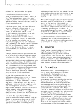6 Produção e uso de biofertlizantes em sistemas de produção de base ecológica
resistência a determinados patógenos.
Como foi referido anteriormente, os
biofertilizantes são utilizados para diversos
fins. Para cada cultura e cada sistema de
produção, a dose, a frequência e a forma de
aplicação podem ser alteradas para melhorar
o efeito destes insumos.
Como fertilizante foliar, recomenda-se uma
concentração de 2 a 5% na calda de
pulverização, ou seja, 1 litro para cada 20
litros (um pulverizador costal). Como
fitossanitário, para auxiliar de forma mais
efetiva no controle de doenças, a
concentração da calda deve ser elevada,
podendo chegar até a 50% do volume total.
Deve-se ressaltar, no entanto, que os
biofertilizantes preparados com kit de sais
tipo Supermagro não devem ser aplicados em
concentrações superiores a 10%, pois há
corre o risco de causar danos no tecido e
queda de folhas ou, até mesmo, morte de
plantas.
Estudos comprovam que aplicações foliares
de biofertilizante aumentam a produtividade
em alface, em feijão (cultivar Paina) e alfafa.
A aplicação de biofertilizante enriquecido com
minerais na concentração de 5% tem grande
efeito sobre a murcha bacteriana em tomate,
sendo recomendado como medida auxiliar e
preventiva para esta doença. Outros estudos
apontam ainda a ação sinérgica dos
biofertilizantes com agentes de controle
biológico como Beuveria bassiana.
Ainda como fertilizante, podem ser
adicionados diretamente no solo através do
sistema de irrigação. O sistema por
gotejamento se adapta bem a esta forma de
aplicação, pois é possível saber a dose de
aplicação e o sistema já está adaptado para
este tipo de prática. Utiliza-se o sistema
denominado Venturi, o mesmo utilizado para
colocar adubos minerais solúveis por
gotejamento. A quantidade a ser aplicada
pode ser de até 0,5 litros por metro quadrado.
A maioria dos agricultores utiliza os
biofertilizantes diretamente no solo, puro ou
diluído em água, numa dosagem de até 0,5
litros por metro quadrado. Esta forma de
aplicação geralmente é feita logo após o
transplante de hortaliças e tem como objetivo
secundário de inibir o aparecimento de fungos
patogênicos que atacam a raiz e o colo das
plantas.
A freqüência de aplicação varia de acordo com
a cultura. Para aquelas plantas de ciclo mais
longo, tem-se um intervalo maior entre
aplicações, para as de ciclo mais curto, um
intervalo de tempo menor. Vale ressaltar que a
observação dos efeitos e a experiência
acumulada é que definem com mais precisão
os detalhes de aplicação de biofertilizantes
nos diferentes sistemas de produção.
O volume de calda a ser aplicado deve ser o
suficiente para causar o molhamento das
folhas da planta, não é necessário que ocorra
escorrimento do produto para o solo.
6. Segurança6. Segurança6. Segurança6. Segurança6. Segurança
Assim como no caso de todos os insumos
agrícolas, alguns cuidados devem ser
tomados por aqueles que manuseiam os
biofertilizantes. Para sua aplicação, deve-se
utilizar máscara, luvas, óculos de proteção e
macacão apropriado. Caso o biofertilizante
entre em contato com alguma parte do corpo,
lavar abundantemente com água e sabão.
77777. Fitoto. Fitoto. Fitoto. Fitoto. Fitotoxicidadexicidadexicidadexicidadexicidade
A fitotoxicidade é a resposta negativa da
planta quando em contato com alguma
substância. Os sinais podem ser o
amarelecimento das folhas, manchas
necróticas (tecido destruído),
desenvolvimento lento, queda de folhas e/ou
frutos, ou mesmo a morte da planta. As
distintas espécies de plantas apresentam
sensibilidade em diferentes níveis, por isso,
uma dose letal para uma cultura, pode não
causar o mesmo efeito em outra. Não é
comum as plantas cultivadas serem sensíveis
às concentrações utilizadas nas pulverizações
com biofertilizantes, porém este risco
aumenta com a utilização de biofertilizantes
enriquecidos com sais, como o Supermagro e
o Agrobio. As hortaliças e leguminosas em
geral são mais sensíveis que as gramíneas.
Aplicações de biofertilizante no solo podem
também causar efeito tóxico a partir de 8.000
 