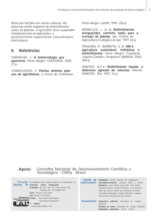 7Produção e uso de biofertlizantes em sistemas de produção de base ecológica
litros por hectare em várias culturas. Ao
observar efeito negativo do biofertilizante
sobre as plantas, o agricultor deve suspender
imediatamente as aplicações, e
posteriormente experimentar concentrações
mais baixas.
8. Referências8. Referências8. Referências8. Referências8. Referências
CARVALHO, J. A biotecnologia queA biotecnologia queA biotecnologia queA biotecnologia queA biotecnologia que
queremosqueremosqueremosqueremosqueremos. Porto Alegre: COOLMÉIA, 2002.
27 p.
CHABOUSSOU, F. Plantas doentes peloPlantas doentes peloPlantas doentes peloPlantas doentes peloPlantas doentes pelo
uso de agrotóxicos:uso de agrotóxicos:uso de agrotóxicos:uso de agrotóxicos:uso de agrotóxicos: a teoria da trofobiose.
Porto Alegre: L&PM, 1995. 256 p.
MEIRELLES, L, et al. BiofertilizantesBiofertilizantesBiofertilizantesBiofertilizantesBiofertilizantes
enriquecidos, caminho sadio para aenriquecidos, caminho sadio para aenriquecidos, caminho sadio para aenriquecidos, caminho sadio para aenriquecidos, caminho sadio para a
nutrição de plantasnutrição de plantasnutrição de plantasnutrição de plantasnutrição de plantas. Ipê: Centro de
Agricultura Ecológica de Ipê, 1997. 26 p.
PINHEIRO, S.; BARRETO, S. B. MB-4,MB-4,MB-4,MB-4,MB-4,
agricultura sustentável, trofobiose eagricultura sustentável, trofobiose eagricultura sustentável, trofobiose eagricultura sustentável, trofobiose eagricultura sustentável, trofobiose e
bioferbioferbioferbioferbiofertilizantes.tilizantes.tilizantes.tilizantes.tilizantes. Porto Alegre: Fundação
Juquira Candiru, Arapiraca: MIBASA, 2000.
269 p
SANTOS, A.C.V. BioferBioferBioferBioferBiofertilizante líquido, otilizante líquido, otilizante líquido, otilizante líquido, otilizante líquido, o
defensivo agrícola da natureza.defensivo agrícola da natureza.defensivo agrícola da natureza.defensivo agrícola da natureza.defensivo agrícola da natureza. Niterói:
EMATER – Rio, 1992. 16 p.
Conselho Nacional de Desenvolvimento Científico e
Tecnológico - CNPq - Brasil
Apoio:Apoio:Apoio:Apoio:Apoio:
Exemplares desta edição podem ser adquiridos na:
Embrapa ClimaEmbrapa ClimaEmbrapa ClimaEmbrapa ClimaEmbrapa Clima TTTTTemperadoemperadoemperadoemperadoemperado
EndereçoEndereçoEndereçoEndereçoEndereço: BR 392, Km 78, Caixa Postal 403
Pelotas, RS - CEP 96001-970
FoneFoneFoneFoneFone: (0xx53) 3275-8100
FaxFaxFaxFaxFax: (0xx53) 3275-8221
E-mailE-mailE-mailE-mailE-mail: www.cpact.embrapa.br
sac@cpact.embrapa.br
11111aaaaa
ediçãoediçãoediçãoediçãoedição
1a
impressão (2009): 100
PresidentePresidentePresidentePresidentePresidente: Ariano Martins de Magalhães
Secretário-ExecutivoSecretário-ExecutivoSecretário-ExecutivoSecretário-ExecutivoSecretário-Executivo: Joseane Mary L. Garcia
MembrosMembrosMembrosMembrosMembros: José Carlos Leite Reis, Ana Paula
Schneid Afonso, Giovani Theisen, Luis Antônio
Suita de Castro, Flávio Luiz Carpena Carvalho,
Christiane Rodrigues Congro Bertoldi e Regina
das Graças Vasconcelos dos Santos
Supervisor editorialSupervisor editorialSupervisor editorialSupervisor editorialSupervisor editorial: Christiane R. Congro
Bertoldi
Revisão de textoRevisão de textoRevisão de textoRevisão de textoRevisão de texto: Christiane R. Congro Bertoldi
Editoração eletrônicaEditoração eletrônicaEditoração eletrônicaEditoração eletrônicaEditoração eletrônica: Oscar Castro
Comitê deComitê deComitê deComitê deComitê de
publicaçõespublicaçõespublicaçõespublicaçõespublicações
ExpedienteExpedienteExpedienteExpedienteExpediente
CircularCircularCircularCircularCircular
TTTTTécnica, 78écnica, 78écnica, 78écnica, 78écnica, 78
 