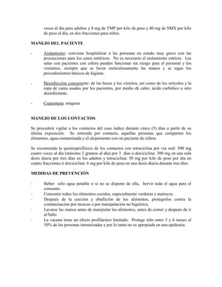 veces al día para adultos y 8 mg de TMP por kilo de peso y 40 mg de SMX por kilo
       de peso al día, en dos fracciones para niños.

MANEJO DEL PACIENTE

-      Aislamiento: conviene hospitalizar a las personas en estado muy grave con las
       precauciones para los casos entéricos. No es necesario el aislamiento estricto. Las
       salas con pacientes con cólera pueden funcionar sin riesgo para el personal y los
       visitantes, siempre que se laven meticulosamente las manos y se sigan los
       procedimientos básicos de higiene.

-      Desinfección concurrente: de las heces y los vómitos, así como de los artículos y la
       ropa de cama usados por los pacientes, por medio de calor, ácido carbólico u otro
       desinfectante.

-      Cuarentena: ninguna


MANEJO DE LOS CONTACTOS

Se procederá vigilar a los contactos del caso índice durante cinco (5) días a partir de su
última exposición. Se entiende por contacto, aquellas personas que comparten los
alimentos, agua contaminada y el alojamiento con un paciente de cólera.

Se recomienda la quimioprofilaxis de los contactos con tetraciclina por vía oral: 500 mg
cuatro veces al día (máximo 2 gramos al día) por 3 días ó doxiciclina: 300 mg en una sola
dosis diaria por tres días en los adultos y tetraciclina: 50 mg por kilo de peso por día en
cuatro fracciones ó doxiciclina: 6 mg por kilo de peso en una dosis diaria durante tres días.

MEDIDAS DE PREVENCIÓN

-      Beber sólo agua potable o si no se dispone de ella, hervir toda el agua para el
       consumo.
-      Consumir todos los alimentos cocidos, especialmente verduras y mariscos.
-      Después de la cocción y ebullición de los alimentos, protegerlos contra la
       contaminación por moscas o por manipulación no higiénica.
-      Lavarse las manos antes de manipular los alimentos, antes de comer y después de ir
       al baño
-      La vacuna tiene un efecto profiláctico limitado. Protege sólo entre 3 y 6 meses al
       50% de las personas inmunizadas y por lo tanto no es apropiada en una epidemia.
 