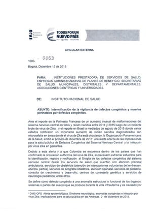 1000-
0063
TODOSPORUN
NUEVOPAlsPAZ EQUIDAD EDU( ACION
CIRCULAR EXTERNA
Bogotá, Diciembre 15 de 2015
PARA: INSTITUCIONES PRESTADORA DE SERVICIOS DE SALUD,
EMPRESAS ADMINISTRADORAS DE PLANES DE BENEFICIO, SECRETARIAS
DE SALUD MUNICIPALES, DISTRITALES y DEPARTAMENTALES,
ASOCIACIONES CIENTIFICAS y UNIVERSIDADES.
DE: INSTITUTO NACIONAL DE SALUD
ASUNTO: Intensificación de la vigilancia de defectos congénitos y muertes
perinatales por defectos congénitos.
Ante el reporte en la Polinesia Francesa de un aumento inusual de malformaciones del
sistema nervioso central en fetos y recién nacidos entre 2014 y 2015 luego de un reciente
brote de virus de Zika , y el reporte en Brasil a mediados de agosto de 2015 donde varios
estados notificaron un importante aumento de recién nacidos diagnosticados con
microcefalia en áreas donde el virus de Zika está circulando, la Organización Panamericana
de la Salud, emitió el primero de diciembre de 2015' una alerta acerca de las implicaciones
para la salud pública de Defectos Congénitos del Sistema Nervioso Central y la infección
por virus Zika en gestantes.
Debido a esta alerta y a que Colombia se encuentra dentro de los países que han
confirmado la circulación autóctona del virus de Zika, es necesario extremar esfuerzos para
la identificación, registro y notificación al Sivigila de los defectos congénitos del sistema
nervioso 'central desde los servicios de salud que cuenten con atención prenatal
ambulatoria, servicios de obstetricia (atención de interrupciones voluntarias del embarazo,
abortos, partos), servicios de ecografía obstétrica, atención neonatal, servicios de pediatría,
consulta de crecimiento y desarrollo, centros de consejería genética y servicios de
neurología pediátrica, entre otros.
Se define como defecto congénito a una anomalía estructural o funcional de los órganos,
sistemas o partes del cuerpo que se produce durante la vida intrauterina y es causado por
1 OMS-OPS. Alerta epidemiológica. Síndrome neurológico, anomalías congénitas e infección por
virus Zika. Implicaciones para la salud pública en las Américas. 01 de diciembre de 2015.
 