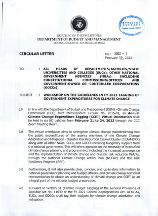 J936
REPUBLIC OF THE PHILIPPINES
DEPARTMENT OF BUDGET AND MANAGEMENT
GENERAL SOLANO ST., SAN MIGUEL, MANILA
CIRCULAR LETTER No.: 2022 - 5
February 2022
TO ALL HEADS OF DEPARTMENTS/AGENCIES/STATE
UNIVERSITIES AND COLLEGES (SUCs), OTHER NATIONAL
GOVERNMENT AGENCIES (NGAs) INCLUDING
CONSTITUTIONAL COMMISSIONS/OFFICES AND
GOVERNMENT-OWNED OR -CONTROLLED CORPORATIONS
(GOCCs)
SUBJECT : WORKSHOP ON THE GUIDELINES IN FY 2023 TAGGING OF
GOVERNMENT EXPENDITURES FOR CLIMATE CHANGE
1.0 In line with the Department of Budget and Management (DBM) - Climate Change
Commission (CCC) Joint Memorandum Circular No. 2015-01, an Annual
Climate Change Expenditure Tagging (CCET) Virtual Orientation shall
be held in six (6) batches from February 21 to 24, 2022 through the CCC
Zoom Meeting Room.
2.0 The virtual orientation aims to strengthen climate change mainstreaming into
the public expenditures of the agency members of the Climate Change
Adaptation and Mitigation - Disaster Risk Reduction Cabinet Cluster (CCAM-DRR)
along with all other NGAs, SUCs, and GOCCs receiving budgetary support from
the national government. This will orient agencies on the necessity of intensified
climate change planning and programming, including the increased convergence
and the implementation of climate change and disaster risk reduction P/A/Ps,
through the National Climate Change Action Plan (NCCAP) and the Risk
Resiliency Program (RRP).
3.0 Furthermore, it will also provide clear, concise, and up-to-date information to
national government planning and budget officers, and climate change technical
representatives to obtain an understanding of climate change and CCET as an
integral part of the national budget preparation.
4.0 Pursuant to Section 41 (Climate Budget Tagging) of the General Provisions of
Republic Act No. 11639 or the FY 2022 General Appropriations Act, all NGAs,
SUCs, and GOCCs shall tag their budgets for climate change adaptation and
mitigation.
 