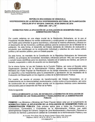República Bolivariana de Venezuela
Ministerio del Poder Popular de Planificación
Despacho del Ministro
REPÚBLICA BOLIVARIANA DE VENEZUELA.
VICEPRESIDENCIA DE LA REPÚBLICA/ VICEPRESIDENCIA SECTORIAL DE PLANIFICACIÓN
CIRCULAR VP N° 001/2019. CARACAS, 30 DE ENERO DE 2019
AÑOS 208°, 159° y 19°
NORMATIVA PARA LA APLICACIÓN DE LA EVALUACION DE DESEMPEÑO PARA LA
ADMINISTRACIÓN PÚBLICA
Por cuanto estamos en una etapa crucial de la Revolución Bolivariana, en la que el
Presidente Nicolás Maduro ha venido sosteniendo y construyendo un sistema de protección
del Pueblo para enfrentar la guerra económica y alcanzar la máxima eficiencia y eficacia en
el desempeño de las funciones y políticas públicas para la consecución de la felicidad de la
población. De esta forma, el desarrollo del Estado demanda de métodos de evaluación y
emulación que contribuyan en la construcción individual y colectiva de una nueva cultura
política y del servidor público, para un Estado popular.
De esta forma, es mandato de la Constitución de la República Bolivariana de Venezuela
(CRBV), los principios de honestidad, idoneidad y eficiencia (artículo 146,) así como generar
y cumplir bases científicas para los ascensos, basados en el sistema de méritos, así como el
traslado, suspensión o retiro de acuerdo con su desempeño.
De la misma forma, la Ley del Estatuto de la Función Pública, así como el Decreto sobre
Organización General de la Administración Pública, definen las responsabilidades del
Ministerio del Poder Popular de Planificación en los temas inherentes a la función pública y
en específico a los lineamientos para la presentación y aprobación de los resultados de la
Evaluación del Desempeño en los órganos y entes de la Administración Pública.
Por cuanto, se asume el proceso de transformación del Estado Venezolano, en el
fortalecimiento en la direccionalidad revolucionaria y lucha contra el burocratismo, así como
de construcción de un servidor público acorde con la coyuntura histórica como elementos
estructurales para el desarrollo del Plan de la Patria.
Dicta la siguiente:
CIRCULAR MEDIANTE LA CUAL SE ESTABLECE LA NORMATIVA DE EVALUACION DE
DESEMPEÑO DE LOS TRABAJADORES Y TRABAJADORAS DE LA ADMINISTRACIÓN
PÚBLICA
PRIMERO: Los Ministros y Ministras del Poder Popular deben velar por el cumplimiento de
NORMATIVA PARA LA APLICACIÓN DE LA EVALUACION DE DESEMPEÑO PARA LA
ADMINISTRACIÓN PÚBLICA. Este proceso aplica para a todos los Funcionarios y
Funcionarias, Contratados y Contratadas de la Administración Pública, que estén
desempeñando Cargos de Carrera, Cargos de Libre Nombramiento y Remoción, Personal en
Comisión de Servicio y personal en calidad de Contratado de la Administración Pública y sus
Av. Lecuna, Torre Oeste, Piso 26. Parque Central. Caracas 1010. Venezuela
Telefonos: (58212) 507.0770 / 507.0771. Fax: (58212) 507.0772
www.mppp.gob.ve
 