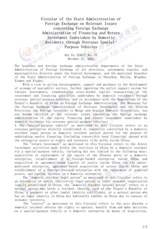 Circular of the State Administration of
                  Foreign Exchange on Relevant Issues
                      concerning Foreign Exchange
                Administration of Financing and Return
                   Investment Undertaken by Domestic
                  Residents through Overseas Special-
                            Purpose Vehicles
                              Hui Fa [2005] No. 75
                                October 21, 2005

The branches and foreign exchange administration departments of the State
Administration of Foreign Exchange of all provinces, autonomous regions, and
municipalities directly under the Central Government, and the municipal branches
of the State Administration of Foreign Exchange in Shenzhen, Dalian, Qingdao,
Xiamen and Ningbo:
     With a view to giving encouragement, support and guidance to the development
of economy of non-public sectors, further improving the policy support system for
venture investments, standardizing cross-border capital transactions of the
investment and financing activities undertaken by domestic residents through
overseas special-purpose vehicles, and in accordance with the Regulations of the
People's Republic of China on Foreign Exchange Administration, the Measures for
the Foreign Exchange Administration of Overseas Investments and the Interim
Provisions for Foreign Investors to Merge and Acquire Domestic Enterprises, you
are hereby notified of the relevant issues concerning the foreign exchange
administration of the equity financing and return investment undertaken by
domestic residents via overseas special-purpose vehicles:
I. The quot;special-purpose vehiclequot; as mentioned in this Circular refers to an
overseas enterprise directly established or indirectly controlled by a domestic
resident legal person or domestic resident natural person for the purpose of
undertaking equity financing (including convertible bond financing) abroad with
the enterprise assets or rights and interests it/he holds inside China.
     The quot;return investmentquot; as mentioned in this Circular refers to the direct
investment activities made within the territory of China by a domestic resident
via a special-purpose vehicle, including but not limited to the following ways:
acquisition or replacement of the equity of the Chinese party of a domestic
enterprise, establishment of a foreign-funded enterprise inside China and
acquisition or agreement-based control of assets inside China via the above-
mentioned enterprise, agreement-based acquisition of assets inside China and
establishment of a foreign-invested enterprise with the investment of acquired
assets, and capital increase to a domestic enterprise.
     The quot;domestic resident legal personquot; as mentioned in this Circular refers to
an enterprise or public institution legal person or other economic organization
legally established in China; the quot;domestic resident natural personquot; refers to a
natural person who holds a resident identity card of the People's Republic of
China, a passport or other lawful identity certificate, or a natural person who
has no legal identity in China but habitually resides in China due to reasons of
economic interests.
      The quot;controlquot; as mentioned in this Circular refers to the acts whereby a
domestic resident obtains the rights to operate, benefit from and make decisions
on a special-purpose vehicle or a domestic enterprise by means of acquisition,



                                                                             1/4
 