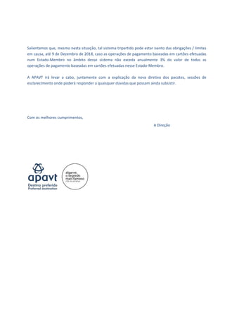  
 
 
 
 
Salientamos que, mesmo nesta situação, tal sistema tripartido pode estar isento das obrigações / limites 
em causa, até 9 de Dezembro de 2018, caso as operações de pagamento baseadas em cartões efetuadas 
num  Estado‐Membro  no  âmbito  desse  sistema  não  exceda  anualmente  3%  do  valor  de  todas  as 
operações de pagamento baseadas em cartões efetuadas nesse Estado‐Membro. 
 
A  APAVT  irá  levar  a  cabo,  juntamente  com  a  explicação  da  nova  diretiva  dos  pacotes,  sessões  de 
esclarecimento onde poderá responder a quaisquer dúvidas que possam ainda subsistir. 
 
 
 
 
 
Com os melhores cumprimentos, 
                                                                                                A Direção 
 
 
 
 
 
 
 