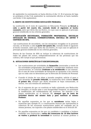 de septiembre la contratación se haría efectiva el día 13. Si el proceso de baja
se produjera el día 9 de septiembre la contratación efectiva se haría también
con fecha 13 de septiembre).

6.-RESTO DE SUSTITUCIONES EDUCACIÓN PRIMARIA.

La sustitución en el resto de supuestos en Educación Primaria se llevará a
cabo a partir del cuarto día, contado desde el siguiente al hecho
causante, salvo que dicho día sea festivo, en cuyo caso se aplicará el principio
general establecido en los criterios generales.

7.-EDUCACIÓN SECUNDARIA, FORMACIÓN PROFESIONAL, ESCUELAS
OFICIALES DE IDIOMAS, CONSERVATORIOS, ESCUELA DE ARTES Y
CENTROS DE EPA.

 Las sustituciones de secundaria, con las excepcines recogidas en la presente
circular, se llevarán a cabo a partir del quinto día, contado desde el siguiente
al hecho causante, salvo que dicho día sea festivo, en cuyo caso se aplicará el
principio general establecido en los criterios generales.

Dentro de los Centros de EPA se incluye la cobertura de sustituciones de
todas las plazas del centro, independientemente de las personas que las
cubran y del cuerpo al que pertenezcan.

8.- SITUACIONES ESPECÍFICAS Ó EXCEPCIONALES.

   •   Las sustituciones por actividades de formación convocadas a través de
       las actividades programadas por GARATU o establecidas mediante otras
       convovcatorias, se cubrirán conforme a lo establecido en las mismas.
       En el caso de otras actividades de formación se ajustarán a los criterios
       que en cada caso se determinen por la Dirección de Gestión de Personal

   •   Cuando el titular de una plaza a jornada completa, solicite el paso a
       una situación de jornada reducida, la sustitución será cubierta desde
       el primer día, siempre que dicha situación se haya comunicado, al
       menos, con una semana de antelación.

   •   En el supuesto de que un sustituto se halle cubriendo una Reducción
       de Jornada y el titular pase a una Incapacidad Temporal, se autorizará
       la modificación del nombramiento del sustituto, sin sujeción a los
       plazos establecidos en el Artículo 20, siempre que se trate de
       actividad dentro del mismo Aula y para sustituir al mismo
       Profesor.

   •   En aquellos supuestos en los que se encadenen varias bajas o
       ausencias (por ejemplo IT y a continuación licencia por matrimonio) la
       cobertura de las sucesivas sustituciones podrá ser realizada por la
       misma persona, sin sujeción a los plazos establecidos en el Artículo 20.

   •   En aquellos supuestos en los que un candidato o candidata a hubiera
       realizado una sustitución y antes del transcurso de 10 días lectivos
       se vuelva a producir la necesidad de sustituir al mismo profesor o
 