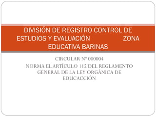 CIRCULAR Nº 000004 NORMA EL ARTÍCULO 112 DEL REGLAMENTO GENERAL DE LA LEY ORGÁNICA DE EDUCACCIÓN DIVISIÓN DE REGISTRO CONTROL DE ESTUDIOS Y EVALUACIÓN  ZONA EDUCATIVA BARINAS 