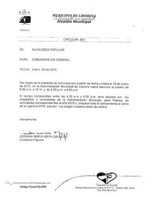 MUNICIPIO DE LIBORINA
/L^Je^ff/'{//<:< fcít- efMJf/ftrn
Alcaldía Municipal
1000-6-5
CIRCULAR 001
DE: ALCALDESA POPULAR
PARA: COMUNIDAD EN GENERAL
FECHA: Enero 05 de 2015
Por medio de la presente se comunica que a partir de fecha y hasta el 30 de enero
de 2015, en la Administración Municipal de Liborina habrá atención al público de
8:00 a.m. a 12 m. y de 2:00 p.m. a 4:00 p.m.
E! tiempo comprendido entre las 4:00 p.m y 6:00 p.m. será utilizado por los
empleados y contratistas de la Administración Municipal, para Planear las
actividades correspondientes al año 2015 y preparar todo lo concerniente al cierre
de la vigencia 2014, que por Ley exigen nuestros entes de control.
Atentamente.
i _J^_ -CE^.'. *- ••*r—">E^^ ' l"!^L"t -~2-
ADRIANA MARÍA MAYA GAL1EQO
Alcaldesa Popular o
Código Postal 051460
Desarrollo con Equidad
Palacio Municipal Carrera 1O # 7-71 - Tclefax: 856 1865
Nil. 890.983.672-6
 