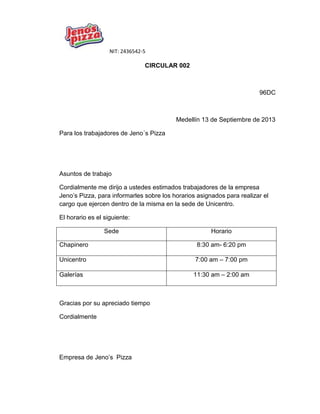 NIT: 2436542-5
CIRCULAR 002
96DC
Medellín 13 de Septiembre de 2013
Para los trabajadores de Jeno´s Pizza
Asuntos de trabajo
Cordialmente me dirijo a ustedes estimados trabajadores de la empresa
Jeno’s Pizza, para informarles sobre los horarios asignados para realizar el
cargo que ejercen dentro de la misma en la sede de Unicentro.
El horario es el siguiente:
Sede Horario
Chapinero 8:30 am- 6:20 pm
Unicentro 7:00 am – 7:00 pm
Galerías 11:30 am – 2:00 am
Gracias por su apreciado tiempo
Cordialmente
Empresa de Jeno’s Pizza
 