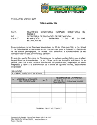 Pereira, 20 de Enero de 2011

                                               CIRCULAR No. 004



PARA                      RECTORES, DIRECTORES RURALES, DIRECTORES DE
                          NÙCLEO
DE                        SECRETARIA DE EDUCACIÒN DEPARTAMENTAL
ASUNTO                    PLANEACIÒN   Y     DESARROLLO DE    LAS SALIDAS
                          PEDAGÒGICAS


En cumplimiento de las Directivas Ministeriales No 08 del 12 de junio/09 y la No. 30 del
31 de Diciembre/09, en las cuales se dan orientaciones para la Planeaciòn y Desarrollo
de las salidas pedagógicas, las cuales van enfocadas al fortalecimiento de las
competencias básicas, ciudadanas y laborales.

Es por ello, que la Secretaria de Educación va ha realizar un diagnóstico para analizar
la posibilidad de la adquisición de las pólizas, razón por la cual le solicitamos de su
gestión, para que a más tardar el 4 de febrero del presente año, haga llegar en medio
magnético y físico a la Subdirección de Calidad, el siguiente cuadro, debidamente
diligenciado

 MUNICIPIO
 ESTABLECIMIENTO EDUCATIVO

                                                                       REALIZACIÒN DE LA PRÀCTICA
 No      NOMBRES Y APELLIDOS
                                                   No. D.I            FECHA DE
  .        DEL PARTICIPANTE                                                      DURACIÒN LUGAR
                                                                     REALIZACIÒN




                                        FIRMA DEL DIRECTIVO DOCENTE




Gobernación de Risaralda - Parque Olaya Herrera Calle 19 No. 13-17
PBX: 3398300 Ext. 360 Fax: 3398301 www.risaralda.gov.co
Pereira - Risaralda
 