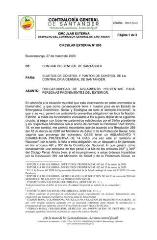 ¡De la mano de los Santandereanos...hacemos control fiscal!
Gobernación de Santander – Calle 37 No. 10-30 Tel. 6306420Fax (7) 6306416 Bucaramanga Colombia
www.contraloriasantander.gov.co
CÓDIGO: RECF-55-01
CIRCULAR EXTERNA
DESPACHO DEL CONTRALOR GENERAL DE SANTANDER
Página 1 de 2
CIRCULAR EXTERNA N° 005
Bucaramanga, 27 de marzo de 2020
DE: CONTRALOR GENERAL DE SANTANDER
PARA:
SUJETOS DE CONTROL Y PUNTOS DE CONTROL DE LA
CONTRALORIA GENERAL DE SANTANDER.
ASUNTO:
OBLIGATORIEDAD DE AISLAMIENTO PREVENTIVO PARA
PERSONAS PROVENIENTES DEL EXTERIOR.
En atención a la situación mundial que esta atravesando en estos momentos la
Humanidad, y que como consecuencia tiene a nuestro país en un Estado de
Emergencia Económica, Social y Ecológica en todo el territorio Nacional1, lo
que a su vez, generó un aislamiento preventivo obligatorio2 en toda la Nación.
Exhorto a todos los funcionarios vinculados a los sujetos objeto de la siguiente
circular, a seguir con todos los parámetros establecidos por el Señor presidente
y los respectivos Ministerios con el ánimo de combatir la Pandemia3 del COVID-
19, en ese sentido, me permito recordarles que de acuerdo a la Resolución 385
del 12 de marzo de 2020 del Ministerio de Salud y de la Protección Social, todo
viajante que provenga del extranjero, DEBE tener un AISLAMIENTO Y
CUARENTENA PREVENTIVA DE 14 DÍAS una vez esté en territorio el
Nacional4, por lo tanto, la falta a esta obligación, es un desacato a lo planteado
en los artículos 495 y 956 de la Constitución Nacional, lo que genera como
consecuencia una conducta de tipo penal a la luz de los artículos 3687 y 3698
del Código Penal. Ahora bien, si el incumplimiento a estas órdenes impartidas
por la Resolución 385 del Ministerio de Salud y de la Protección Social, es
1
REPÚBLICA DE COLOMBIA, DECRETO DE PRESIDENCIAL 417 del 17 de marzo de 2020.
2
REPÚBLICA DE COLOMBIA, DECRETO DE PRESIDENCIAL 457 del 22 de marzo de 2020.
3
El 11 de Marzo del 2020 la Organización Mundial de la Salud catalogó al virus del COVID-19 como
Pandemia.
4
REPÚBLICA DE COLOMBIA, ARTICULO 4 DE LA RESOLUCIÓN 385 del 12 de marzo de 2020 del
MINISTERIO DE SALUD Y DE LA PROTECCIÓN SOCIAL.
5
CONSTITUCIÓN NACIONAL COLOMBIANA, ARTICULO 49: “(…)
Toda persona tiene el deber de procurar el cuidado integral de su salud y de su comunidad
(…)”
6
CONSTITUCIÓN NACIONAL COLOMBIANA, ARTÍCULO 95: (…)
2. Obrar conforme al principio de solidaridad social, respondiendo con acciones humanitarias ante
situaciones que pongan en peligro la vida o la salud de las personas
7
CÓDIGO PENAL COLOMBIANO, ARTICULO 368.VIOLACION DE MEDIDAS SANITARIAS. El
que viole medida sanitaria adoptada por la autoridad competente para impedir la introducción o
propagación de una epidemia, incurrirá en prisión de cuatro (4) a ocho (8) años.”
8
CÓDIGO PENAL COLOMBIANO, ARTÍCULO 369. PROPAGACION DE EPIDEMIA. “El que
propague epidemia, incurrirá en prisión de cuatro (4) a diez (10) años”.
 