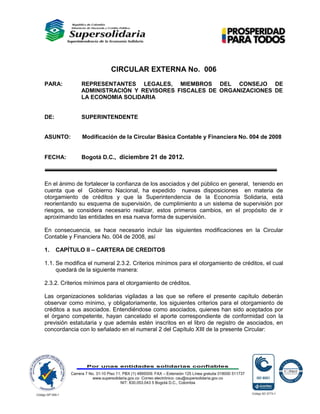 CIRCULAR EXTERNA No. 006
PARA:          REPRESENTANTES LEGALES, MIEMBROS DEL CONSEJO DE
               ADMINISTRACIÓN Y REVISORES FISCALES DE ORGANIZACIONES DE
               LA ECONOMIA SOLIDARIA


DE:            SUPERINTENDENTE


ASUNTO:         Modificación de la Circular Básica Contable y Financiera No. 004 de 2008


FECHA:         Bogotá D.C., diciembre 21 de 2012.



En el ánimo de fortalecer la confianza de los asociados y del público en general, teniendo en
cuenta que el Gobierno Nacional, ha expedido nuevas disposiciones en materia de
otorgamiento de créditos y que la Superintendencia de la Economía Solidaria, está
reorientando su esquema de supervisión, de cumplimiento a un sistema de supervisión por
riesgos, se considera necesario realizar, estos primeros cambios, en el propósito de ir
aproximando las entidades en esa nueva forma de supervisión.

En consecuencia, se hace necesario incluir las siguientes modificaciones en la Circular
Contable y Financiera No. 004 de 2008, así

1.    CAPÍTULO II – CARTERA DE CREDITOS

1.1. Se modifica el numeral 2.3.2. Criterios mínimos para el otorgamiento de créditos, el cual
     quedará de la siguiente manera:

2.3.2. Criterios mínimos para el otorgamiento de créditos.

Las organizaciones solidarias vigiladas a las que se refiere el presente capítulo deberán
observar como mínimo, y obligatoriamente, los siguientes criterios para el otorgamiento de
créditos a sus asociados. Entendiéndose como asociados, quienes han sido aceptados por
el órgano competente, hayan cancelado el aporte correspondiente de conformidad con la
previsión estatutaria y que además estén inscritos en el libro de registro de asociados, en
concordancia con lo señalado en el numeral 2 del Capítulo XIII de la presente Circular:




                  Por unas entidades solidarias confiables

          Carrera 7 No. 31-10 Piso 11. PBX (1) 4895009. FAX – Extensión 125 Línea gratuita 018000 511737
                      www.supersolidaria.gov.co Correo electrónico: cau@supersolidaria.gov.co
                                     NIT: 830.053.043 5 Bogotá D.C., Colombia
 