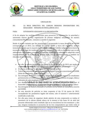 REPUBLICA DE COLOMBIA
                           GRAN TERRITORIO DE LOS PASTOS
                        RESGUARDO INDIGENA DE MUELLAMUES
                                GUACHUCAL-NARIÑO




                                             CIRCULAR 001

DE:               LA MESA DIRECTIVA DEL CABILDO INDIGENA UNIVERSITARIO DEL
                  RESGUARDO INDIGENA DE MUELLAMUES 2013.

PARA:             ESTUDIANTES ASOCIADOS A LA ORGANIZACIÓN

A fin de adoptar las medidas conducentes para preservar la organización, la autoridad y
autonomía interna de esta organización de jóvenes indígenas estudiantes de nuestra
comunidad de Muellamués, comunico a ustedes lo siguiente:

Desde el primer instante que fue posesionado y juramentado la mesa directiva del CIURM
correspondiente al 2013, sea iniciado un trabajo dentro y fuera del resguardo, además
teniendo en cuenta que la mayoría de la mesa directiva del Cabildo indígena universitario se
encuentra en mi lugar de residencia, (Medellín-Antioquia). Por ello es de resaltar que se está
adelantando actividades y proyectos encaminado en cumplir a cabalidad lo adquirido como
responsabilidad en el momento de aceptar cada uno de nuestros cargos y también las
cláusulas de los estatutos.



          Por ello, Se solicita después de tres meses el dia 03 de marzo de 2013, por medio de
           un Derecho De Petición al ex - gobernador Danilo Benavides de entregar:
          El informe de gestión de su periodo correspondiente al 2012.
      1.   Toda la documentación que a su responsabilidad se encuentra concerniente al CIURM.
           (listas de estudiantes, actas, y demás).
      2.   Sea entregado de manera ordenada y diligenciada, la lista de pagos a los estudiantes
           pertenecientes al CIURM en su periodo, donde debe incluir el monto de pagos, faltas y
           sobrantes de cada estudiante y total.
      3.   Los dineros sobrantes del pago, dentro de las fechas estipuladas tanto por el
           honorable cabildo mayor y la mesa directiva del CIURM para tal fin, el cual ya caduco
      4.   Sea entregado de manera ordenada el inventario de los bienes de inmuebles y enceres
           del CIURM.
          De este derecho de petición se tiene respuesta el dia 15 de marzo de 2013,
           incumpliendo los parámetros legales del mismo, solo el numeral 3 anteriormente
           nombrado y nada más.
          Por ello para tratar de organizar desde adentro de esta corporación se realiza el
           inventario de la oficina (desde afuera de la misma) el día lunes 01 de abril del
           presente obteniendo como resultado: Que no se encuentran los tres monitores y dos
           cpu, ninguna instalación ni accesorios de los tres computadores que todos están al
                             Cabildo Indígena Universitario – Resguardo de Muellamués.
                   ciurm.muellamues@gmail.com geonny_moon@hotmail.com cel.: 3147729794
                      San Diego de Muellamués CASA MAYOR-Municipio de Guachucál – Nariño.
 