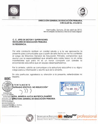 [nJ{FCCIO""N~C;EI'IE~RAL[5Etn-UCAClo-N-"YRTMARIA. ~-~--~~~-
                                                                                                      CIRCULAR No. 015/2012.
                                                                                                      ----        ---~--


                                                                            Hermosillo,Sonora, 23 de abril de 2012.
                                                                     "2012: Por el Respeto a los Derechos y Cultura de los Pueblos Indígenas"




                C. C. JEFES DE SECTOR Y SUPERVISORES
                ESCOLARES DE EDUCACiÓN PRIMARIA
                SU RESIDENCIA.


               Por este conducto reciban un cordial saludo yola       vez aprovecho la
               presente para comunicarles que a partir de esta fecha se me ha conferido
               el cargo de Directora General de Educación Primaria, compromiso que
               asumo con la responsabilidad que amerita esta noble tarea; no sin antes
               manifestarles que para mí es un honor compartir con Ustedes la
               encomienda educativa que en equipo desempeñaremos.

               Por lo anterior, solicito se comunique a la estructura educativa a su digno
               cargo para su información y asunto que así lo amerite.

               Sin otro particular, agradezco su atención a la presente, reiterándoles mi
        'I! respeto.
                                                                                                       S81!SECRETARIA   DE EDUCAClON y CULTURA
              "tTENTAMENTE
             ú~;jfSUFRAGIO EFECTIVO. NO REELECCiÓN"
                                                                                                             CIBII?1
                                                                                                       ~.         23 ABR. 20~~v            U
  GOBiERNO OEl            ")     '))   )
                                                                                                                              ,S'
                                                                                                               DIRECCIóN DE EDUCACiÓN
ES1lOoDE &o~ORA                                                                 r
                                                                                                                   PRIMARIA ESTATAL
  SECRETARlAHEMTRA. MINERVA ALICIA MAYBOCA RAMIREZ
)UC~CtÓN~YC1!L~t:tlRECTORA GENERAL DE EDUCACiÓN PRIMARIA
SUBSECRt T,!,R1A v....                                                                -
 EDUCACiÓN 8As(Gft,.
REcelóN GENffi:Pt[:-E
:DUCAC1ÓN PR,tMíI®~.p.Archivo.
HERMOSlllO, SOO~'PAMR/tdv




-~-------~~~--~~-                          ~-I_Sn---EC-R~E-T--A-Rl-;-'A-f)-E-'E-"-·   D-t-¡C-A-C-/O-¡-' -'
                                                                                                      N y--rC"-u-L-Tu-R-A~--~~~~~~~~~~-i
                                                     BLVD_ LUIS DON,LDO COWSJO FINAL I>TL COLONIA LAS QUINliS
                                                     HERiIOSILLO. SONORA_ ME.xICO          I www.sec-sonora.gob.mx
 