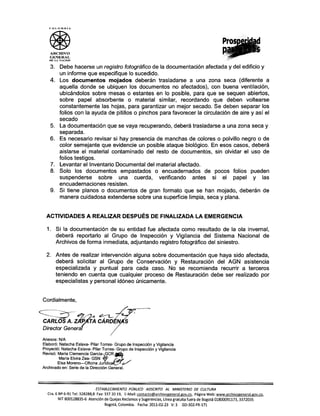 COLOMBIA
ARCHIVO
GENERAL
DE L' NACION
3. Debe hacerse un registro fotográfico de la documentación afectada y del edificio y
un informe que especifique lo sucedido.
4. Los documentos mojados deberán trasladarse a una zona seca (diferente a
aquella donde se ubiquen los documentos no afectados), con buena ventilación,
ubicándolos sobre mesas o estantes en lo posible, para que se sequen abiertos,
sobre papel absorbente o material similar, recordando que deben voltearse
constantemente las hojas, para garantizar un mejor secado. Se deben separar los
folios con la ayuda de pitillos o pinchos para favorecer la circulación de aire y así el
secado
5. La documentación que se vaya recuperando, deberá trasladarse a una zona seca y
separada.
6. Es necesario revisar si hay presencia de manchas de colores o polvillo negro o de
color semejante que evidencie un posible ataque biológico. En esos casos, deberá
aislarse el material contaminado del resto de documentos, sin olvidar el uso de
folios testigos.
7. Levantar el Inventario Documental del material afectado.
8. Solo los documentos empastados o encuadernados de pocos folios pueden
suspenderse sobre una cuerda, verificando antes si el papel y las
encuadernaciones resisten.
9. Si tiene planos o documentos de gran formato que se han mojado, deberán de
manera cuidadosa extenderse sobre una superficie limpia, seca y plana.
ACTIVIDADES A REALIZAR DESPUÉS DE FINALIZADA LA EMERGENCIA
1. Si la documentación de su entidad fue afectada como resultado de la ola invernal,
deberá reportarlo al Grupo de Inspección y Vigilancia del Sistema Nacional de
Archivos de forma inmediata, adjuntando registro fotográfico del siniestro.
2. Antes de realizar intervención alguna sobre documentación que haya sido afectada,
deberá solicitar al Grupo de Conservación y Restauración del AGN asistencia
especializada y puntual para cada caso. No se recomienda recurrir a terceros
teniendo en cuenta que cualquier proceso de Restauración debe ser realizado por
especialistas y personal idóneo únicamente.
Cordialmente,
~ .. ?--L. L
CARLOS A. 7~ CÁRDiN~
Director Gen~r .,..
Anexos: N/A
Elaboró: Natacha Eslava- Pilar Torres- Grupo de Inspección y Vigilancia
Proyectó: Natacha Eslava- Pilar Torres- Grupo de Inspección y Vigilancia
Revisó: Maria Clemencia GarCía-~GCR ~
María Elvira Zea- GSN ~
Eisa Moreno-Oficina Jur dica{./L/
Archivado en: Serie de la Dirección General.
ESTABLECIMIENTO PÚBLICO ADSCRITO AL MINISTERIO DE CULTURA
Cra.6 Nº 6-91 Tel: 328288,8 Fax: 337 20 19, E-Mail: contacto@archivogeneral.gov.co. Página Web: www.archivogeneral.gov.co.
NIT 800128835-6 Atención de Quejas Reclamos y Sugerencias, Línea gratuita fuera de Bogotá 01800091173, 3372035
Bogotá, Colombia. Fecha: 2011-02-23 V: 3 GD-302-FR-171
 